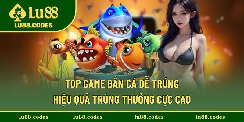 Top Game Bắn Cá Dễ Trúng - Hiệu Quả Trúng Thưởng Cực Cao